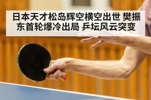 日本天才松岛辉空横空出世 樊振东首轮爆冷出局 乒坛风云突变