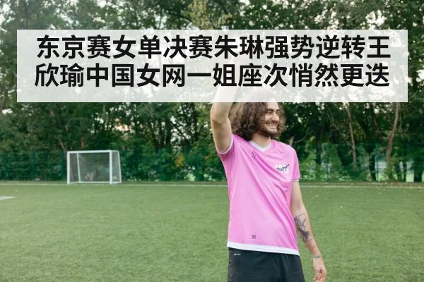 东京赛女单决赛朱琳强势逆转王欣瑜中国女网一姐座次悄然更迭
